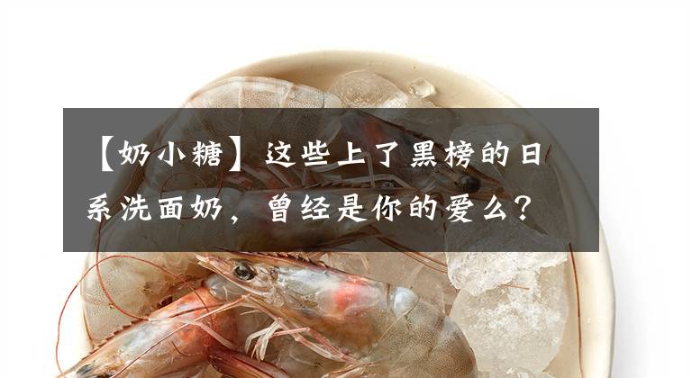 【奶小糖】这些上了黑榜的日系洗面奶，曾经是你的爱么？