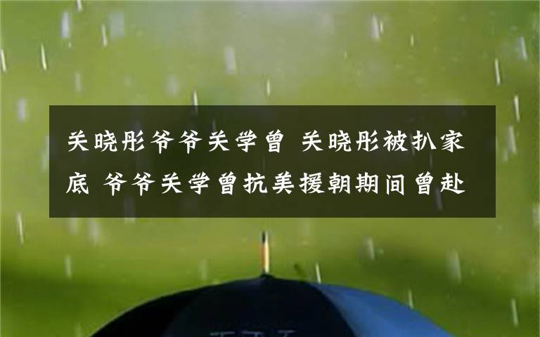 关晓彤爷爷关学曾 关晓彤被扒家底 爷爷关学曾抗美援朝期间曾赴前线