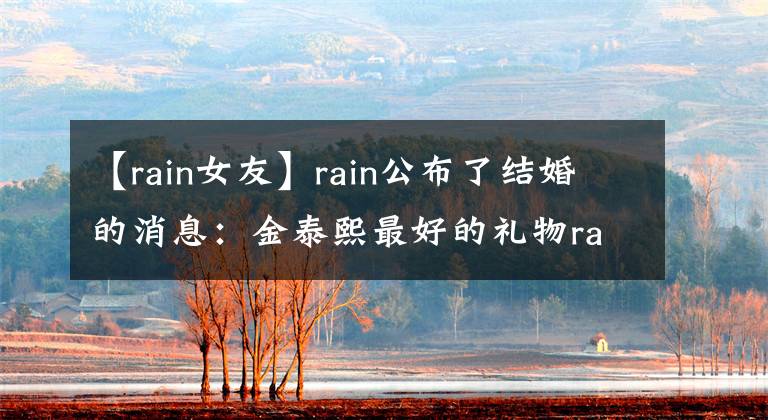 【rain女友】rain公布了结婚的消息：金泰熙最好的礼物rain女朋友金泰熙简介