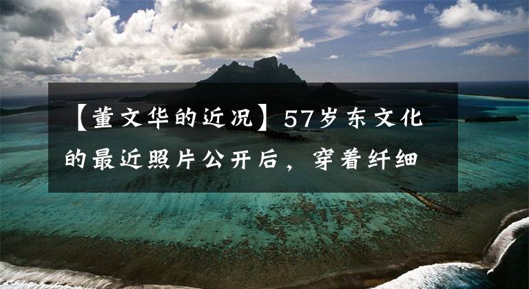 【董文华的近况】57岁东文化的最近照片公开后，穿着纤细的身材与50多岁的毛宁亲切地交谈，心情很好