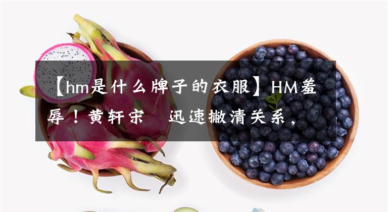 【hm是什么牌子的衣服】HM羞辱！黄轩宋喆迅速撇清关系，赵丽颖李宇春也卷入其中