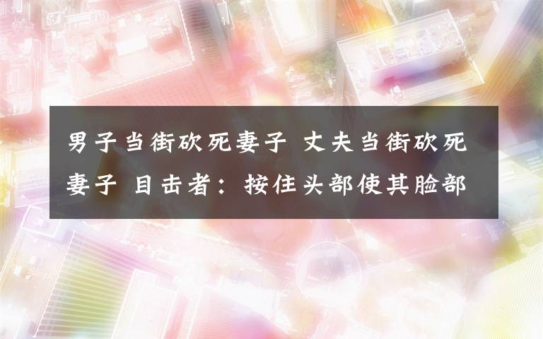 男子当街砍死妻子 丈夫当街砍死妻子 目击者：按住头部使其脸部朝上狂砍数刀