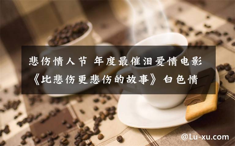 悲伤情人节 年度最催泪爱情电影《比悲伤更悲伤的故事》白色情人节上映