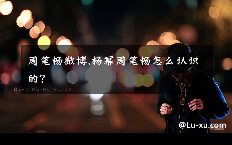 周笔畅微博,杨幂周笔畅怎么认识的？