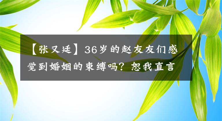 【张又廷】36岁的赵友友们感觉到婚姻的束缚吗？恕我直言，我羡慕单身，网友：高圆圆快到了。