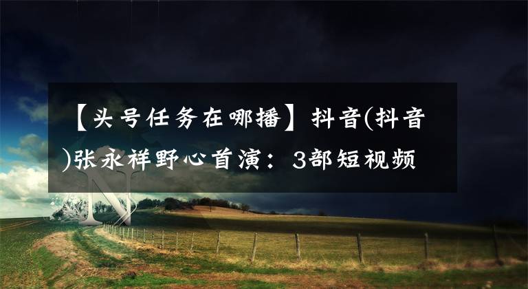 【头号任务在哪播】抖音(抖音)张永祥野心首演：3部短视频VLOG混血美综艺，PGC赛道压奏。