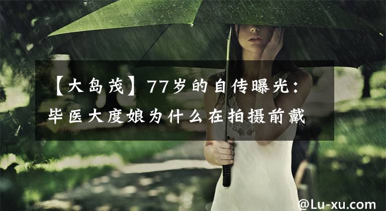 【大岛茂】77岁的自传曝光：毕医大度娘为什么在拍摄前戴上手套，把剧组的锅带回家？