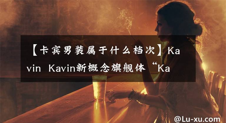 【卡宾男装属于什么档次】Kavin  Kavin新概念旗舰体“Kavin  33号馆”在上海开幕