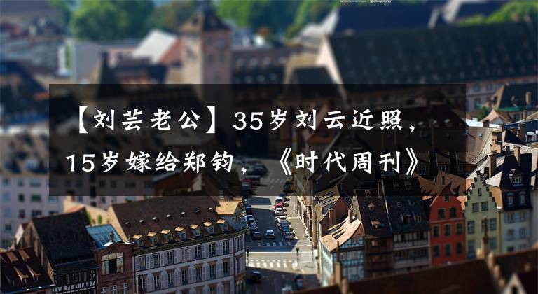 【刘芸老公】35岁刘云近照，15岁嫁给郑钧，《时代周刊》，儿子智障