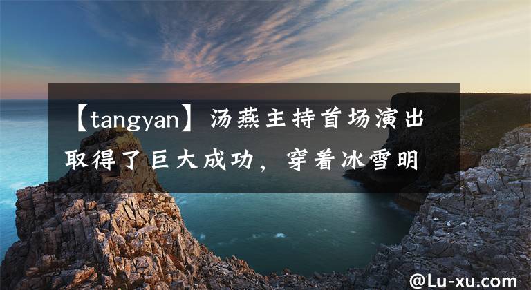 【tangyan】汤燕主持首场演出取得了巨大成功，穿着冰雪明亮的裙子，穿着雪线，脸上连犯规都没有，气场也不会失去柔道。