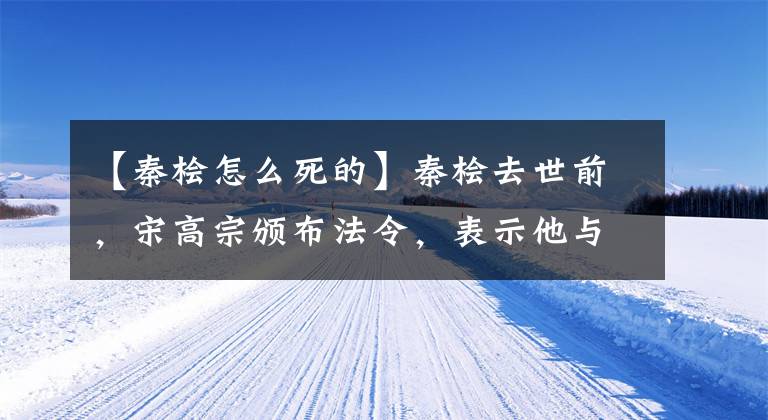 【秦桧怎么死的】秦桧去世前，宋高宗颁布法令，表示他与秦桧完全决裂