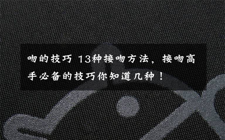 吻的技巧 13种接吻方法，接吻高手必备的技巧你知道几种！