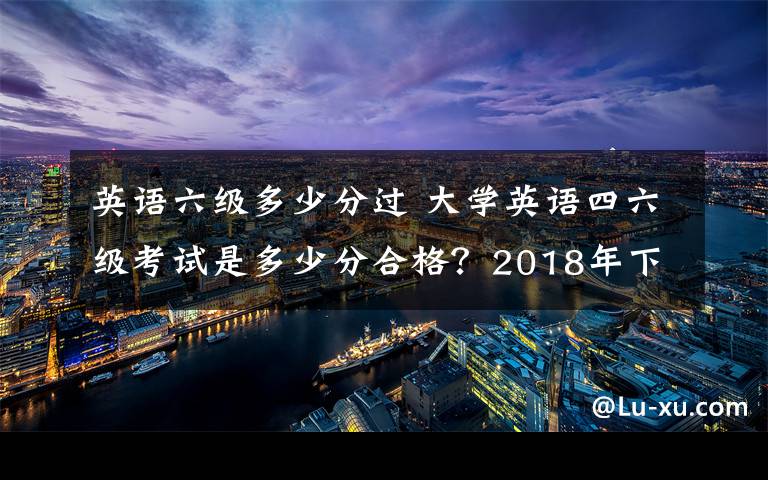 英语六级多少分过 大学英语四六级考试是多少分合格？2018年下半年英语四六级成绩查询时间及入口