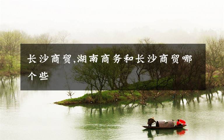 长沙商贸,湖南商务和长沙商贸哪个些