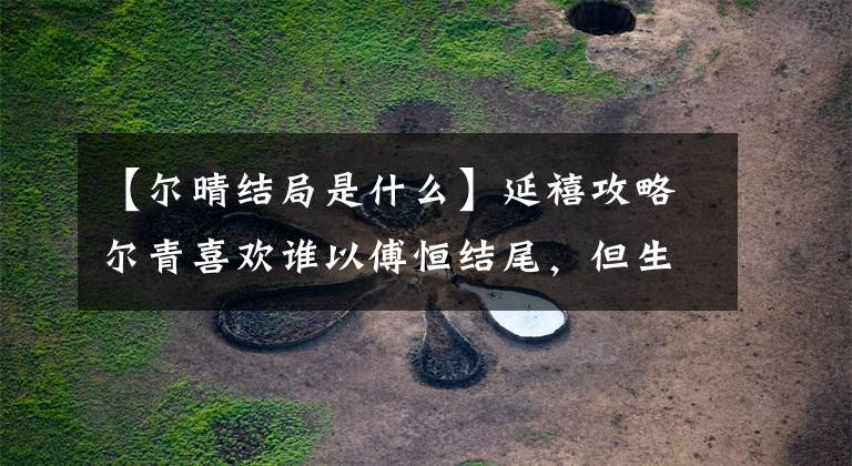 【尔晴结局是什么】延禧攻略尔青喜欢谁以傅恒结尾，但生儿育女不能宠。