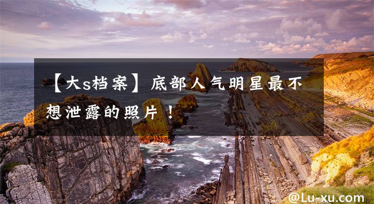 【大s档案】底部人气明星最不想泄露的照片！