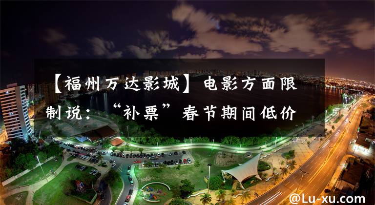 【福州万达影城】电影方面限制说：“补票”春节期间低价电影票不见了。