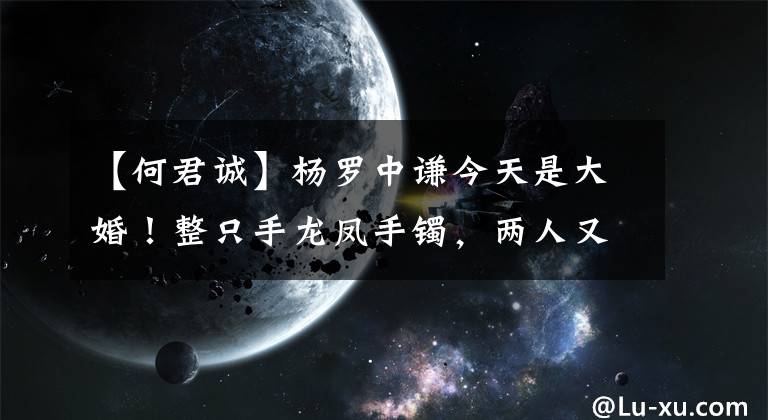 【何君诚】杨罗中谦今天是大婚！整只手龙凤手镯，两人又多了六次翠爪，闪光灯爆裂