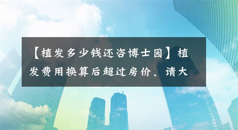 【植发多少钱还咨博士园】植发费用换算后超过房价，请大家珍惜自己的头发，掉头发太费钱了