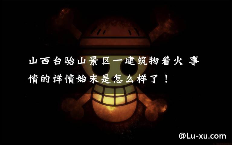 山西台骀山景区一建筑物着火 事情的详情始末是怎么样了！