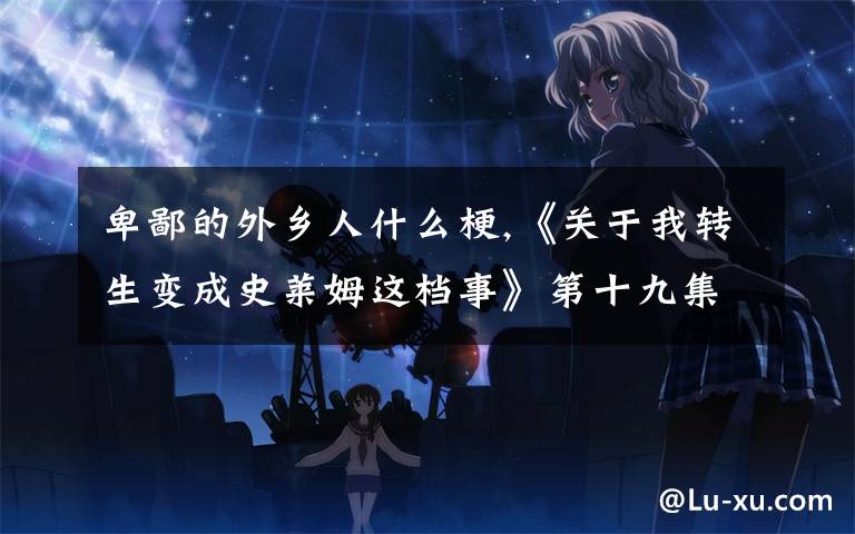 卑鄙的外乡人什么梗,《关于我转生变成史莱姆这档事》第十九集，说了什么内容？