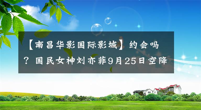 【南昌华影国际影城】约会吗？国民女神刘亦菲9月25日空降南昌，时间地点刺伤了这里！