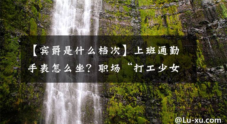 【宾爵是什么档次】上班通勤手表怎么坐？职场“打工少女”的必备搭配指南