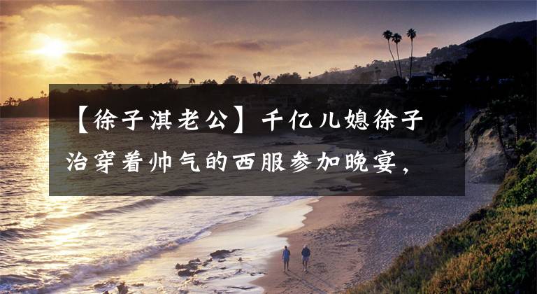 【徐子淇老公】千亿儿媳徐子治穿着帅气的西服参加晚宴，丈夫李嘉诚满脸笑容。