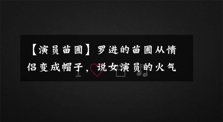 【演员苗圃】罗进的苗圃从情侣变成帽子，说女演员的火气太短，这几位也经历了同样的处境。