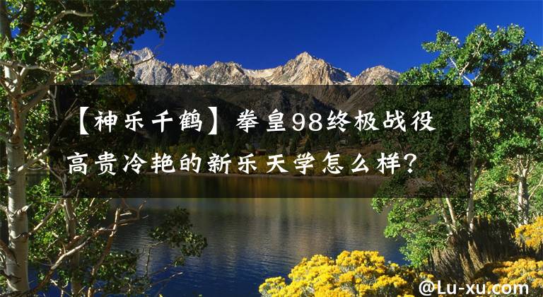 【神乐千鹤】拳皇98终极战役高贵冷艳的新乐天学怎么样？