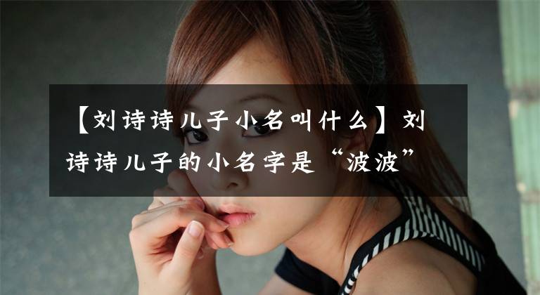 【刘诗诗儿子小名叫什么】刘诗诗儿子的小名字是“波波”吗？因为与吴志荣拍摄《步步惊心》结下了不解之缘
