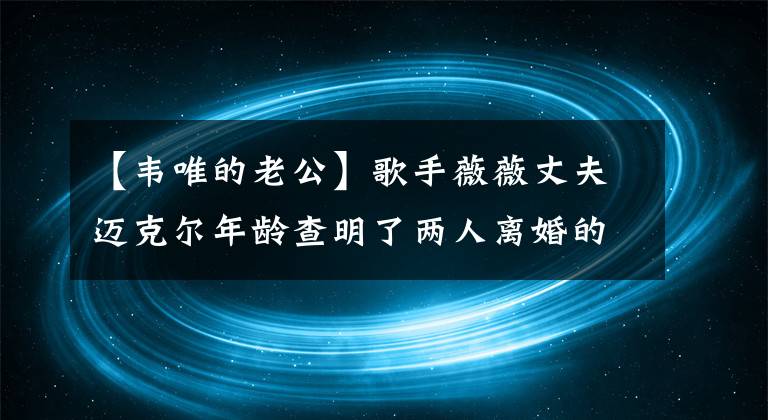 【韦唯的老公】歌手薇薇丈夫迈克尔年龄查明了两人离婚的真正原因