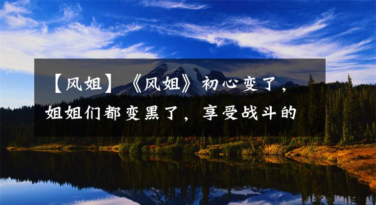 【风姐】《风姐》初心变了，姐姐们都变黑了，享受战斗的过程是最终目的