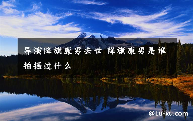 导演降旗康男去世 降旗康男是谁拍摄过什么