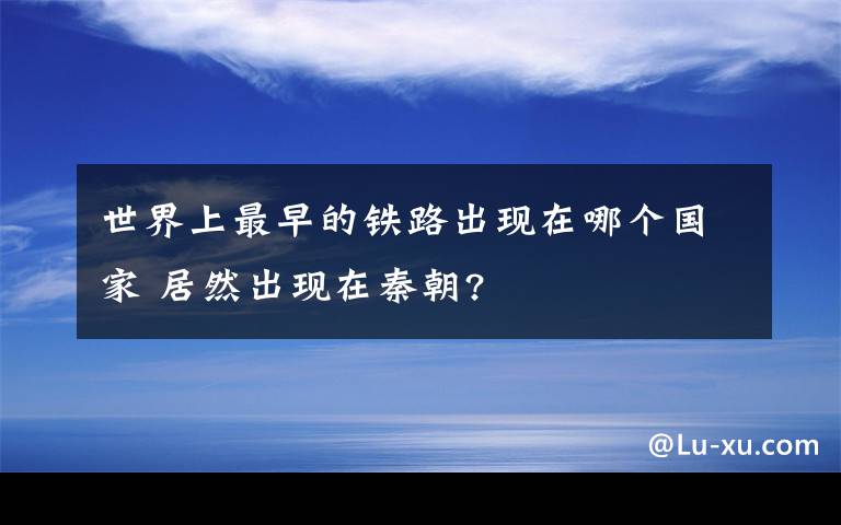 世界上最早的铁路出现在哪个国家 居然出现在秦朝?