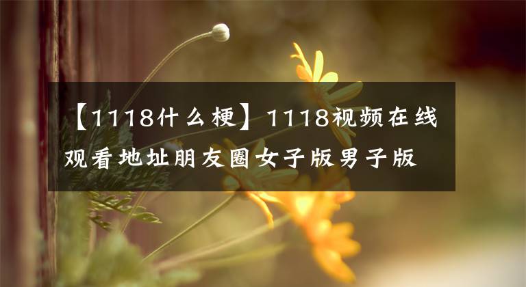 【1118什么梗】1118视频在线观看地址朋友圈女子版男子版1118视频事件是怎么回事？
