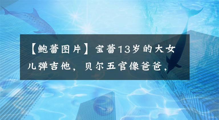 【鲍蕾图片】宝蕾13岁的大女儿弹吉他，贝尔五官像爸爸，网友：女子版六的