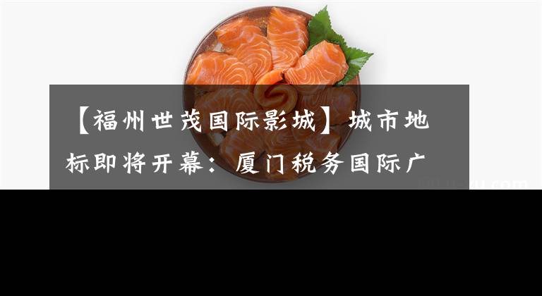 【福州世茂国际影城】城市地标即将开幕：厦门税务国际广场开始招商发布会。