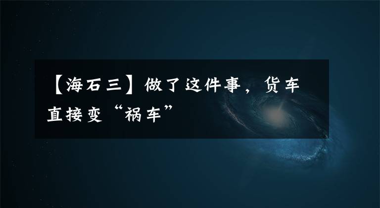 【海石三】做了这件事，货车直接变“祸车”