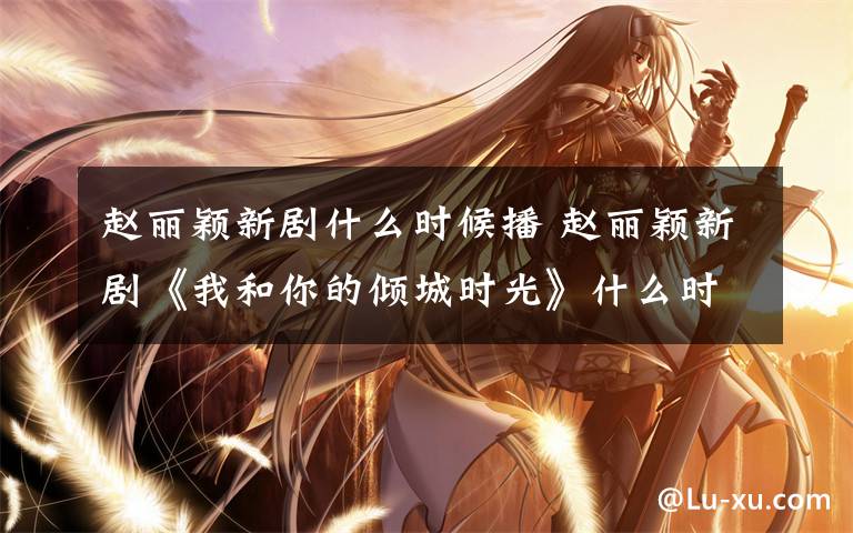 赵丽颖新剧什么时候播 赵丽颖新剧《我和你的倾城时光》什么时候播 男主是《楚乔传》赵西风