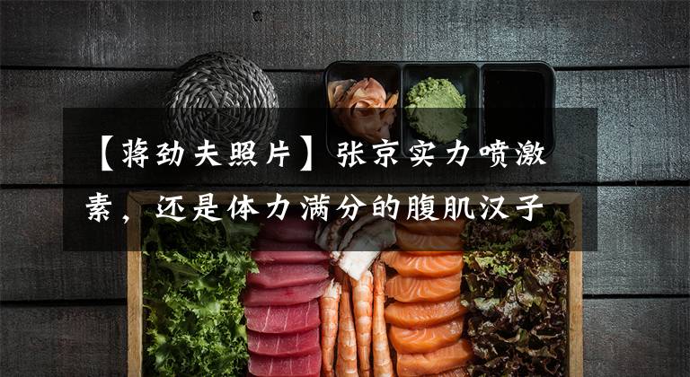 【蒋劲夫照片】张京实力喷激素，还是体力满分的腹肌汉子！