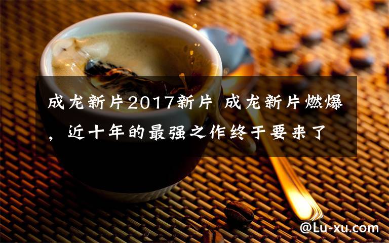 成龙新片2017新片 成龙新片燃爆，近十年的最强之作终于要来了！