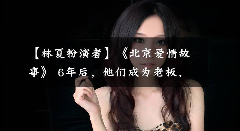 【林夏扮演者】《北京爱情故事》 6年后，他们成为老板，最美的她嫁给了导演！