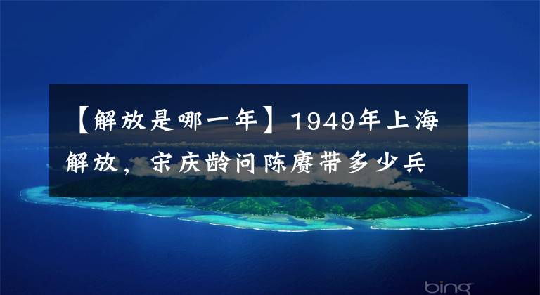 【解放是哪一年】1949年上海解放，宋庆龄问陈赓带多少兵，陈赓却脸色一变红了脸