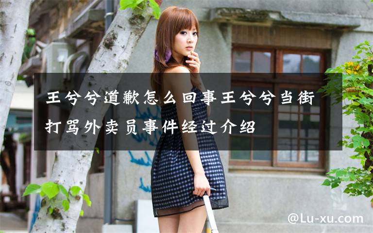 王兮兮道歉怎么回事王兮兮当街打骂外卖员事件经过介绍