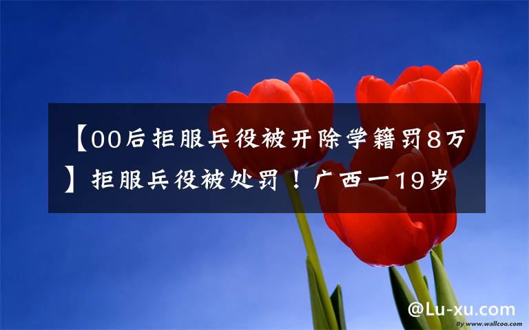 【00后拒服兵役被开除学籍罚8万】拒服兵役被处罚！广西一19岁大学生自愿入伍后，抵触部队纪律管理，多次申请离开部队