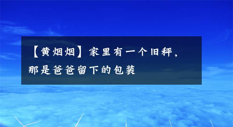 【黄烟烟】家里有一个旧秤，那是爸爸留下的包装