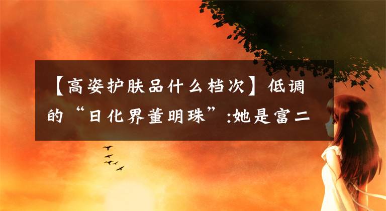 【高姿护肤品什么档次】低调的“日化界董明珠”:她是富二代学霸，目前已成为四家公司的董事长。