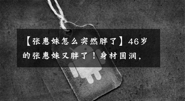 【张惠妹怎么突然胖了】46岁的张惠妹又胖了！身材圆润，穿20厘米的话，讨厌天空，唱歌很敏捷