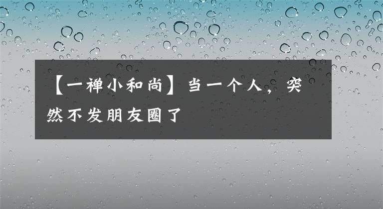 【一禅小和尚】当一个人，突然不发朋友圈了